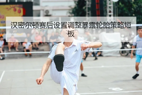 汉密尔顿赛后设置调整暴露轮胎策略短板